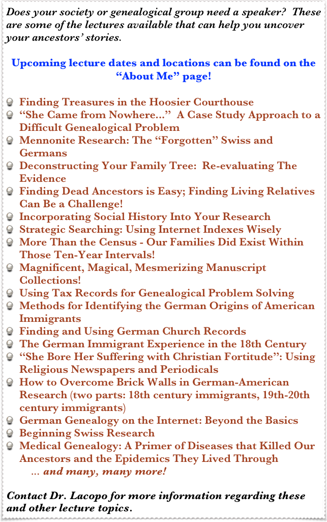 Does your society or genealogical group need a speaker?  These are some of the lectures available that can help you uncover your ancestors’ stories.

Upcoming lecture dates and locations can be found on the “About Me” page!

Finding Treasures in the Hoosier Courthouse
“She Came from Nowhere...”  A Case Study Approach to a Difficult Genealogical Problem
Mennonite Research: The “Forgotten” Swiss and Germans
Deconstructing Your Family Tree:  Re-evaluating The Evidence
Finding Dead Ancestors is Easy; Finding Living Relatives Can Be a Challenge!
Incorporating Social History Into Your Research
Strategic Searching: Using Internet Indexes Wisely
More Than the Census - Our Families Did Exist Within Those Ten-Year Intervals!
Magnificent, Magical, Mesmerizing Manuscript Collections!
Using Tax Records for Genealogical Problem Solving
Methods for Identifying the German Origins of American Immigrants
Finding and Using German Church Records
The German Immigrant Experience in the 18th Century
“She Bore Her Suffering with Christian Fortitude”: Using Religious Newspapers and Periodicals
How to Overcome Brick Walls in German-American Research (two parts: 18th century immigrants, 19th-20th century immigrants)
German Genealogy on the Internet: Beyond the Basics
Beginning Swiss Research
Medical Genealogy: A Primer of Diseases that Killed Our Ancestors and the Epidemics They Lived Through
         ... and many, many more!

Contact Dr. Lacopo for more information regarding these and other lecture topics.